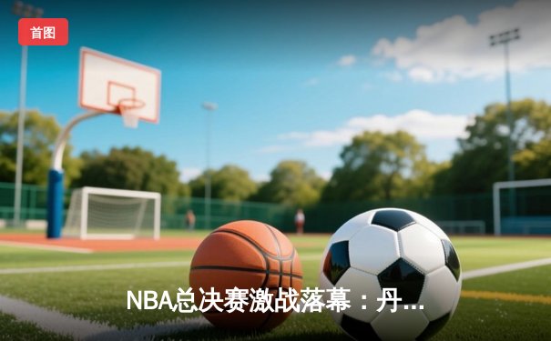 NBA总决赛激战落幕：丹佛掘金4-1击败迈阿密热火，首夺总冠军