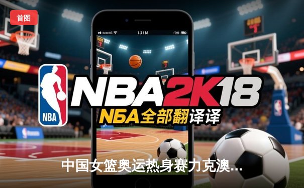 中国女篮奥运热身赛力克澳大利亚，韩旭狂砍28分率队逆转