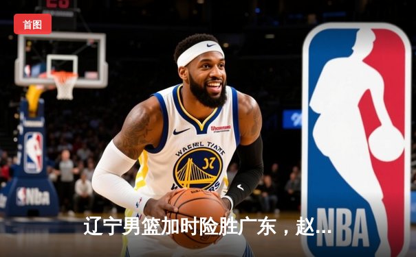 辽宁男篮加时险胜广东，赵继伟35分率队夺赛点